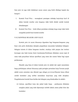 Sum jenis ini juga telah diubahsuai secara umum yang boleh dibahagi kepada dua
kategori:-
I. Kontrak Fixed Price – merangkumi penetapan terhadap kerja-kerja kecil di
dalam kontrak tersebut serta harganya tidak boleh diubah setelah kontrak
ditandatangani
II. Kontrak Firm Price – boleh dibuat perubahan terhadap harga tetapi tidak boleh
mengubah jumlah besar kontrak tersebut
9.10.2 KONTRAK MEASURE AND VALUE
Kontrak jenis ini secara khususnya digunakan bagi bangunan-bangunan yang
besar serta perlu dirahsiakan daripada pengetahuan masyarakat kedudukan bahagian-
bahagian tertentu di dalam bangunan tersebut, misalnya ialah penjara dan institusi
kewangan atau bank kerana factor keselamatan.Pembinaan dilakukan secara tepat di
mana tiada penyediaan lukisan spesifikasi yang setara dan senarai bahan bagi tujuan
perlaksanaan.
Masalah yang biasa di dalam kontrak jenis ini adalah dari aspek menentukan
harga perbelanjaan sebenar khususnya pada peringkat permulaan kerja.Tawaran projek
adalah secara sementara atau dikenali juga sebagai provisional.Bayaran hanya dibuat
setelah kontraktor yang terlibat memulakan kerja-kerja yang telah disiapkan.
Pengubahsuaian kontrak biasa berlaku dan bahagian yang dimaksudkan itu adalah:-
(i) Lukisan, spesifikasi kerja dan jadual kadar harga – pembayaran dilakukan
mengikut jadual yang telah dipersetujui terlebih dahulu antara pihak klien dan
kontraktor
 