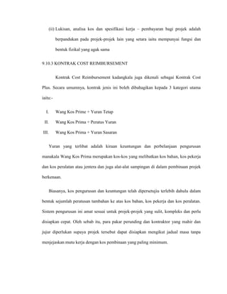 (ii) Lukisan, analisa kos dan spesifikasi kerja – pembayaran bagi projek adalah
berpandukan pada projek-projek lain yang setara iaitu mempunyai fungsi dan
bentuk fizikal yang agak sama
9.10.3 KONTRAK COST REIMBURSEMENT
Kontrak Cost Reimbursement kadangkala juga dikenali sebagai Kontrak Cost
Plus. Secara umumnya, kontrak jenis ini boleh dibahagikan kepada 3 kategori utama
iaitu:-
I. Wang Kos Prime + Yuran Tetap
II. Wang Kos Prima + Peratus Yuran
III. Wang Kos Prima + Yuran Sasaran
Yuran yang terlibat adalah kiraan keuntungan dan perbelanjaan pengurusan
manakala Wang Kos Prima merupakan kos-kos yang melibatkan kos bahan, kos pekerja
dan kos peralatan atau jentera dan juga alat-alat sampingan di dalam pembinaan projek
berkenaan.
Biasanya, kos pengurusan dan keuntungan telah dipersetujiu terlebih dahulu dalam
bentuk sejumlah peratusan tambahan ke atas kos bahan, kos pekerja dan kos peralatan.
Sistem pengurusan ini amat sesuai untuk projek-projek yang sulit, kompleks dan perlu
disiapkan cepat. Oleh sebab itu, para pakar perunding dan kontraktor yang mahir dan
jujur diperlukan supaya projek tersebut dapat disiapkan mengikut jadual masa tanpa
menjejaskan mutu kerja dengan kos pembinaan yang paling minimum.
 