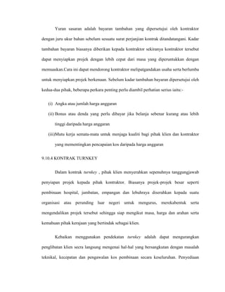 Yuran sasaran adalah bayaran tambahan yang dipersetujui oleh kontraktor
dengan juru ukur bahan sebelum sesuatu surat perjanjian kontrak ditandatangani. Kadar
tambahan bayaran biasanya diberikan kepada kontraktor sekiranya kontraktor tersebut
dapat menyiapkan projek dengan lebih cepat dari masa yang diperuntukkan dengan
memuaskan.Cara ini dapat mendorong kontraktor melipatgandakan usaha serta berlumba
untuk menyiapkan projek berkenaan. Sebelum kadar tambahan bayaran dipersetujui oleh
kedua-dua pihak, beberapa perkara penting perlu diambil perhatian serius iaitu:-
(i) Angka atau jumlah harga anggaran
(ii) Bonus atau denda yang perlu dibayar jika belanja sebenar kurang atau lebih
tinggi daripada harga anggaran
(iii)Mutu kerja semata-mata untuk menjaga kualiti bagi pihak klien dan kontraktor
yang mementingkan pencapaian kos daripada harga anggaran
9.10.4 KONTRAK TURNKEY
Dalam kontrak turnkey , pihak klien menyerahkan sepenuhnya tanggungjawab
penyiapan projek kepada pihak kontraktor. Biasanya projek-projek besar seperti
pembinaan hospital, jambatan, empangan dan lebuhraya diserahkan kepada suatu
organisasi atau perunding luar negeri untuk mengurus, merekabentuk serta
mengendalikan projek tersebut sehingga siap mengikut masa, harga dan arahan serta
kemahuan pihak kerajaan yang bertindak sebagai klien.
Kebaikan menggunakan pendekatan turnkey adalah dapat mengurangkan
penglibatan klien secra langsung mengenai hal-hal yang bersangkutan dengan masalah
teknikal, kecepatan dan pengawalan kos pembinaan secara keseluruhan. Penyediaan
 