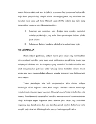 awalan, iaitu merekabentuk serta kerja-kerja pengurusan bagi pengurusan bagi projek-
projek besar yang sulit lagi komplek adalah satu tanggungjawab yang amat besar dan
memakan masa yang agak lama. Menurut Uzairi (1998), terdapat dua factor yang
menyebabkan konsep turnkey diketengahkan iaitu:-
I. Keperluan dan pemintaan serta desakan yang semakin meningkat
terhadap projek-projek yang sedia dalam perancangan daripada pihak-
pihak tertentu
II. Kekurangan dari segi kepakaran teknikal serta sumber tenaga kerja
9.11 KESIMPULAN
Dalam industri pembinaan, terdapat banyak jenis tender yang membolehkan
klien mendapat kontraktor yang layak untuk melaksanakan projek.Setiap tender juga
mempunyai kelebihan serta kekurangannya yang tersendiri.Klien boleh memilih iaitu
untuk mengemukakan pelawaan tender terhadap semua kontraktor melalui tender
terbuka atau hanya mengemukakan pelawwan terhadap kontraktor yang dipilih melalui
tender terpilih.
Tender perundingan pula lebih menguntungkan klien dimana terdapat
perundingan secara terperinci antara klien dengan kontraktor sebelum bermulanya
peringkat rekabentuk dan segala keperluan dibincang bersama.Tender prakelayakan pula
biasanya diamalkan untuk mendapatkan kontraktor yang mempunyai kemahiran tertentu
sahaja. Walaupun begitu, keputusan untuk memilih jenis tender yang ditawarkan
bergantung juga kepada jenis, kos serta keperluan projek tersebut. Lebih besar serta
komplek projek tersebut, lebih tinggi risiko yang perlu ditanggung oleh klien.
 