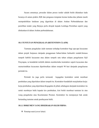 Secara umumnya, prosedur dalam proses tender adalah boleh dikatakan tiada
bezanya di antara praktis JKR dan penguasa tempatan kerana kedua-dua jabatan masih
mempraktikkan landasan yang digariskan di dalam Arahan Perbendaharaan dan
pemilihan tender yang Berjaya perlu dirujuk kepada Lembaga Perolehan seperti yang
ditekankan di dalam Arahan perbendaharaan.
10.1 TUNTUTAN PENGEKALAN (RETENTION CLAIM)
Tuntutan pengekalan ialah tuntutan terhadap kontraktor bagi apa-apa kecacatan
dalam projek berpunca daripada penggunaan bahan-bahan berkualiti rendah.Semasa
tempoh liabiliti kecacatan atau dalam tempoh satu tahun selepas pengeluaran Sijil
Penyiapan, ia hendaklah terlebih dahulu memberitahu kontraktor seperti kecacatan dan
memerintahkan kecacatan diperbetulkan dalam tempoh 90 hari daripada pengeluaran
perintah itu.
Perintah itu juga perlu termasuk kegagalan kontraktor untuk membuat
pembaikan yang diperlukan dalam tempoh itu. Kontraktor hendaklah menjalankan kerja-
kerja pembaikan yang diperlukan.Kegagalan di pihak sebahagian daripada kontraktor itu
untuk membayar balik kepada kos pembaikan, kini boleh membuat tuntutan ke atas
wang pengekalan atau Keselamatan Prestasi. Kontraktor itu mempunyai hak untuk
bertanding tuntutan untuk pembayaran balik.
10.1.1 DOKUMEN YANG DISEDIAKAN OLEH FIRMA
 Penutup surat (cover letter)
 