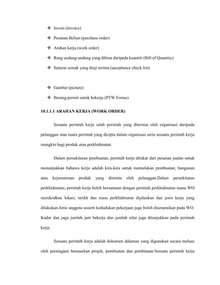  Invois (invoice)
 Pesanan Belian (purchase order)
 Arahan kerja (work order)
 Rang undang-undang yang dibina daripada kuantiti (Bill of Quantity)
 Senerai semak yang diuji terima (aaceptance check list)
 Gambar (picture)
 Borang permit untuk bekerja (PTW Forms)
10.1.1.1 ARAHAN KERJA (WORK ORDER)
Sesuatu perintah kerja ialah perintah yang diterima oleh organisasi daripada
pelanggan atau suatu perintah yang dicipta dalam organisasi serta sesuatu perintah kerja
mungkin bagi produk atau perkhidmatan.
Dalam persekitaran pembuatan, perintah kerja ditukar dari pesanan jualan untuk
menunjukkan bahawa kerja adalah kira-kira untuk memulakan pembuatan, bangunan
atau kejuruteraan produk yang diminta oleh pelanggan.Dalam persekitaran
perkhidmatan, perintah kerja boleh bersamaan dengan perintah perkhidmatan mana WO
merekodkan lokasi, tarikh dan masa perkhidmatan dijalankan dan jenis kerja yang
dilakukan.Jenis anggota seoerti kedudukan pekerjaan juga boleh disenaraikan pada WO.
Kadar dan juga jumlah jam bekerja dan jumlah nilai juga ditunjukkan pada perintah
kerja.
Sesuatu perintah kerja adalah dokumen dalaman yang digunakan secara meluas
oleh perniagaan berasaskan projek, pembuatan dan pembinaan.Sesuatu perintah kerja
 