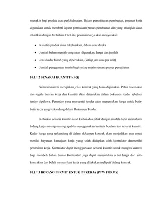 mungkin bagi produk atau perkhidmatan. Dalam persekitaran pembuatan, pesanan kerja
digunakan untuk memberi isyarat permulaan proses pembuatan dan yang mungkin akan
dikaitkan dengan bil bahan. Oleh itu, pesanan kerja akan menyatakan:
Kuantiti produk akan dikeluarkan, dibina atau direka
Jumlah bahan mentah yang akan digunakan, harga dan jumlah
Jenis kadar buruh yang diperlukan, (setiap jam atau per unit)
Jumlah penggunaan mesin bagi setiap mesin semasa proses penyaluran
10.1.1.2 SENARAI KUANTITI (BQ)
Senarai kuantiti merupakan jenis kontrak yang biasa digunakan. Pelan disediakan
dan segala butiran kerja dan kuantiti akan ditentukan dalam dokumen tender sebelum
tender dipelawa. Penender yang menyertai tender akan menentukan harga untuk butir-
butir kerja yang terkandung dalam Dokumen Tender.
Kebaikan senarai kuantiti ialah kedua-dua pihak dengan mudah dapat memahami
bidang kerja masing-masing apabila menggunakan kontrak berdasarkan senarai kuantiti.
Kadar harga yang terkandung di dalam dokumen kontrak akan menjadikan asas untuk
menilai bayaraan kemajuan kerja yang telah disiapkan oleh kontraktor danmenilai
perubahan kerja. Kontraktor dapat menggunakan senarai kuantiti untuk mengira kuantiti
bagi membeli bahan binaan.Kontraktor juga dapat menentukan sebut harga dari sub-
kontraktor dan boleh memastikan kerja yang dilakukan meliputi bidang kontrak.
10.1.1.3 BORANG PERMIT UNTUK BEKERJA (PTW FORMS)
 