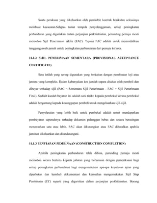 Suatu perakuan yang dikeluarkan oleh pentadbir kontrak berikutan selesainya
membuat kecacatan.Selepas tamat tempoh penyelenggaraan, setiap peningkatan
perbandaran yang digariskan dalam perjanjian perkhidmatan, perunding pemaju mesti
memohon Sijil Penerimaan Akhir (FAC). Tujuan FAC adalah untuk memindahkan
tanggungjawab penuh untuk peningkatan perbandaran dari pemaju ke kota.
11.1.2 SIJIL PENERIMAAN SEMENTARA (PROVISIONAL ACCEPTANCE
CERTIFICATE)
Satu istilah yang sering digunakan yang berkaitan dengan pembinaan loji atau
jentera yang kompleks. Dalam kebanyakan kes jumlah separa ditahan oleh pembeli dan
dibayar terhadap sijil (PAC = Sementara Sijil Penerimaan - FAC = Sijil Penerimaan
Final). Sedikit kaedah bayaran ini adalah satu risiko kepada pembekal kerana pembekal
adalah bergantung kepada kesanggupan pembeli untuk mengeluarkan sijil-sijil.
Penyelesaian yang lebih baik untuk pembekal adalah untuk mendapatkan
pembayaran sepenuhnya terhadap dokumen pelanggan bebas dan secara berasingan
menawarkan satu atau lebih. PAC akan dikurangkan atau FAC dibatalkan apabila
jaminan dikeluarkan dan ditandatangani.
11.1.3 PENYIAPAN PEMBINAAN (CONSTRUCTION COMPLETION)
Apabila peningkatan perbandaran telah dibina, perunding pemaju mesti
memohon secara bertulis kepada jabatan yang berkenaan dengan pemeriksaan bagi
setiap peningkatan perbandaran bagi mengemukakan apa-apa keputusan ujian yang
diperlukan dan kembali dokumentasi dan kemudian mengemukakan Sijil Siap
Pembinaan (CC) seperti yang digariskan dalam perjanjian perkhidmatan. Borang
 