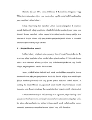 Bermula dari Jun 2001, semua Politeknik di Kementerian Pengajian Tinggi
Malaysia melaksanakan sistem yang memberikan sepuluh mata kredit kepada pelajar
yang menjalani Latihan Industri.
Setiap pelajar yang akan menjalani Latihan Industri ditempatkan di organisasi
samada dipilih oleh pelajar sendiri atau pihak Politeknik bersesuaian dengan kursus yang
diambil. Semasa menjalani Latihan Industri di organisasi masing-masing, pelajar akan
didedahkan dengan suasana kerja yang sebenar yang tidak pernah berlaku di Politeknik
dan kehidupan seharian pelajar tersebut.
1.1.1 Objektif Latihan Industri
Latihan Industri ini adalah untuk mencapai objektif-objektif tertentu ke atas diri
seseorang pelajar tersebut sebelum mereka keluar sebagai graduan di Politeknik di mana
mereka akan mendapat peluang pekerjaan yang berkaitan dengan kursus yang diambil
dengan penganugerahan Diploma dari Politeknik.
Antara objektif latihan industri ialah untuk mendedahkan para pelajar dengan
suasana di alam pekerjaan yang sebenar. Selain itu, latihan ini juga akan melatih para
pelajar membina personality diri yang positif apabila menjalani latihan industri. Di
samping itu, objektif latihan ini juga adalah untuk melatih pelajar melakukan sesuatu
tugas atau kerja dengan mendengar dan mengikut arahan yang diberi oleh pihak syarikat.
Latihan industri bertujuan untuk meningkatkan lagi minat pelajar terhadap kursus
yang diambil serta memupuk semangat kerjasama berpasukan dalam diri pelajar ketika
dia alam pekerjaan.Selain itu, latihan ini juga adalah untuk melatih pelajar supaya
mematuhi peraturan-peraturan keselamatan industri yang telah ditetapkan.
 