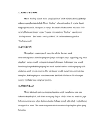 12.3 MESIN BINDING
Mesin ‘binding’ adalah mesin yang digunakan untuk menebuk lubang pada tepi
dokumen yang hendak ditebuk. Mesin ‘binding’ selaku digunakan di pejabat dan di
tempat perindustrian. Ia digunakan supaya dokumen kelihatan seperti buku atau folio
serta kelihatan versih dan kemas. Terdapat beberapa jenis „binding’ seperti mesin
‘binding manual’ dan „mesin „binding elektrik’. Di sini mereka menggunakan
„bindingmanual’.
12.4 TELEFON
Mempelajari cara menjawab panggilan telefon dan cara untuk
menyambungkannya ke talian yang sewajarnya adalah perkara ya ng penting yang patut
di pelajari supaya mudah berinteraksi dengan kakitangan. Kakitangan yang hendak
berhubung dengan kakitangan yang lain boleh mendail nombor sambungan yang telah
ditetapkan untuk pekerja tersebut. Jika kakitangan hendak menelefon pembekal atau
orang luar, kakitangan perlu menekan nombor 9 terlebih dahulu dan diikuti dengan
nombor pembekal atau orang luar tersebut.
12.5 MESIN FAKS
Mesin faks ialah suatu mesin yang digunakan untuk menghantar surat atau
dokumen kepada pihak jauh dalam masa yang singkat sahaja. Selain itu, mesin ini juga
boleh menerima surat selain dari menghantar. Sebagai contoh ialah pihak syarikat kerap
menggunakan mesin faks untuk menghantar surat atau memo kepada pihak-pihak yang
berkaitan.
 