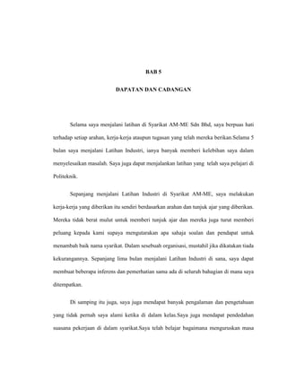 BAB 5
DAPATAN DAN CADANGAN
Selama saya menjalani latihan di Syarikat AM-ME Sdn Bhd, saya berpuas hati
terhadap setiap arahan, kerja-kerja ataupun tugasan yang telah mereka berikan.Selama 5
bulan saya menjalani Latihan Industri, ianya banyak memberi kelebihan saya dalam
menyelesaikan masalah. Saya juga dapat menjalankan latihan yang telah saya pelajari di
Politeknik.
Sepanjang menjalani Latihan Industri di Syarikat AM-ME, saya melakukan
kerja-kerja yang diberikan itu sendiri berdasarkan arahan dan tunjuk ajar yang diberikan.
Mereka tidak berat mulut untuk memberi tunjuk ajar dan mereka juga turut memberi
peluang kepada kami supaya mengutarakan apa sahaja soalan dan pendapat untuk
menambah baik nama syarikat. Dalam sesebuah organisasi, mustahil jika dikatakan tiada
kekurangannya. Sepanjang lima bulan menjalani Latihan Industri di sana, saya dapat
membuat beberapa inferens dan pemerhatian sama ada di seluruh bahagian di mana saya
ditempatkan.
Di samping itu juga, saya juga mendapat banyak pengalaman dan pengetahuan
yang tidak pernah saya alami ketika di dalam kelas.Saya juga mendapat pendedahan
suasana pekerjaan di dalam syarikat.Saya telah belajar bagaimana menguruskan masa
 