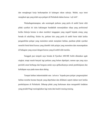 dan menghargai kerja berkumpulan di kalangan rakan sekerja. Malah, saya turut
mengikuti apa yang telah saya pelajari di Politeknik dalam kursus ‘soft skill’.
Walaubagaimanapun, ada sesetengah perkara yang perlu di ambil berat oleh
pihak syarikat ini iaitu kakitangan hendaklah menunjukkan sikap yang profesional
ketika bekerja kerana ia akan memberi tanggapan yang negatif kepada orang yang
berada di sekeliling. Selain itu, perkara lain yang perlu di ambil berat ialah ketika
pengambilan pelajar yang memohon untuk menjalani latihan, pastikan pihak syarikat
meneliti betul-betul kursus yang diambil oleh pelajar yang memohon dan menempatkan
di bahagian yang sesuai dengan kursus yang di ambil oleh mereka.
Sungguh pun tempoh saya berada di Syarikat AM-ME boleh dikatakan agak
singkat, tetapi masih banyak lagi perkara yang belum dipelajari, namun apa yang saya
perolehi amat berharga dan berguna untuk saya aplikasikannya untuk pembelajaran dan
kehidupan saya pada masa akan dating.
Tempat latihan industriadalah satu ‘advance’ kepada para pelajar yangmenjalani
latihan tersebut kerana banyak yang diperlukan dan difahami seperti dalam teori ketika
pembelajaran di Politeknik. Diharap pihak yang berkenaan akan mengambil tindakan
yang proaktif bagi meningkatkan lagi mutu dan kualiti masing-masing.
 