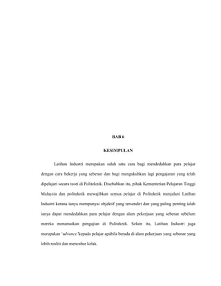 BAB 6
KESIMPULAN
Latihan Industri merupakan salah satu cara bagi mendedahkan para pelajar
dengan cara bekerja yang sebenar dan bagi mengukuhkan lagi pengajaran yang telah
dipelajari secara teori di Politeknik. Disebabkan itu, pihak Kementerian Pelajaran Tinggi
Malaysia dan politeknik mewajibkan semua pelajar di Politeknik menjalani Latihan
Industri kerana ianya mempunyai objektif yang tersendiri dan yang paling penting ialah
ianya dapat mendedahkan para pelajar dengan alam pekerjaan yang sebenar sebelum
mereka menamatkan pengajian di Politeknik. Selain itu, Latihan Industri juga
merupakan „advance’kepada pelajar apabila berada di alam pekerjaan yang sebenar yang
lebih realiti dan mencabar kelak.
 