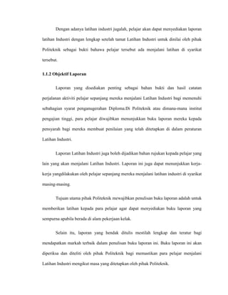 Dengan adanya latihan industri jugalah, pelajar akan dapat menyediakan laporan
latihan Industri dengan lengkap setelah tamat Latihan Industri untuk dinilai oleh pihak
Politeknik sebagai bukti bahawa pelajar tersebut ada menjalani latihan di syarikat
tersebut.
1.1.2 Objektif Laporan
Laporan yang disediakan penting sebagai bahan bukti dan hasil catatan
perjalanan aktiviti pelajar sepanjang mereka menjalani Latihan Industri bagi memenuhi
sebahagian syarat penganugerahan Diploma.Di Politeknik atau dimana-mana institut
pengajian tinggi, para pelajar diwajibkan menunjukkan buku laporan mereka kepada
pensyarah bagi mereka membuat penilaian yang telah ditetapkan di dalam peraturan
Latihan Industri.
Laporan Latihan Industri juga boleh dijadikan bahan rujukan kepada pelajar yang
lain yang akan menjalani Latihan Industri. Laporan ini juga dapat menunjukkan kerja-
kerja yangdilakukan oleh pelajar sepanjang mereka menjalani latihan industri di syarikat
masing-masing.
Tujuan utama pihak Politeknik mewajibkan penulisan buku laporan adalah untuk
memberikan latihan kepada para pelajar agar dapat menyediakan buku laporan yang
sempurna apabila berada di alam pekerjaan kelak.
Selain itu, laporan yang hendak ditulis mestilah lengkap dan teratur bagi
mendapatkan markah terbaik dalam penulisan buku laporan ini. Buku laporan ini akan
diperiksa dan diteliti oleh pihak Politeknik bagi memastikan para pelajar menjalani
Latihan Industri mengikut masa yang ditetapkan oleh pihak Politeknik.
 