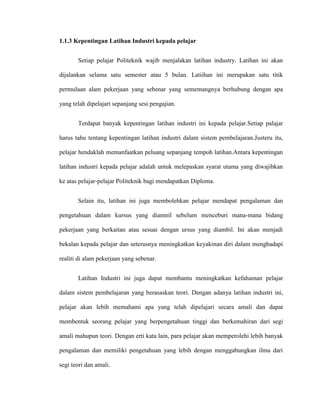 1.1.3 Kepentingan Latihan Industri kepada pelajar
Setiap pelajar Politeknik wajib menjalakan latihan industry. Latihan ini akan
dijalankan selama satu semester atau 5 bulan. Latiihan ini merupakan satu titik
permulaan alam pekerjaan yang sebenar yang sememangnya berhubung dengan apa
yang telah dipelajari sepanjang sesi pengajian.
Terdapat banyak kepentingan latihan industri ini kepada pelajar.Setiap palajar
harus tahu tentang kepentingan latihan industri dalam sistem pembelajaran.Justeru itu,
pelajar hendaklah memanfaatkan peluang sepanjang tempoh latihan.Antara kepentingan
latihan industri kepada pelajar adalah untuk melepaskan syarat utama yang diwajibkan
ke atas pelajar-pelajar Politeknik bagi mendapatkan Diploma.
Selain itu, latihan ini juga membolehkan pelajar mendapat pengalaman dan
pengetahuan dalam kursus yang diamnil sebelum menceburi mana-mana bidang
pekerjaan yang berkaitan atau sesuai dengan ursus yang diambil. Ini akan menjadi
bekalan kepada pelajar dan seterusnya meningkatkan keyakinan diri dalam menghadapi
realiti di alam pekerjaan yang sebenar.
Latihan Industri ini juga dapat membantu meningkatkan kefahaman pelajar
dalam sistem pembelajaran yang berasaskan teori. Dengan adanya latihan industri ini,
pelajar akan lebih memahami apa yang telah dipelajari secara amali dan dapat
membentuk seorang pelajar yang berpengetahuan tinggi dan berkemahiran dari segi
amali mahupun teori. Dengan erti kata lain, para pelajar akan memperolehi lebih banyak
pengalaman dan memiliki pengetahuan yang lebih dengan menggabungkan ilmu dari
segi teori dan amali.
 