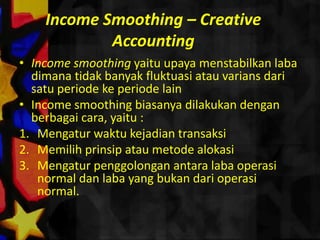 Income Smoothing – Creative
            Accounting
• Income smoothing yaitu upaya menstabilkan laba
  dimana tidak banyak fluktuasi atau varians dari
  satu periode ke periode lain
• Income smoothing biasanya dilakukan dengan
  berbagai cara, yaitu :
1. Mengatur waktu kejadian transaksi
2. Memilih prinsip atau metode alokasi
3. Mengatur penggolongan antara laba operasi
   normal dan laba yang bukan dari operasi
   normal.
 