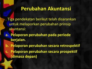 Perubahan Akuntansi
. Tiga pendekatan berikut telah disarankan
   untuk melaporkan perubahan prinsip
   akuntansi:
a. Pelaporan perubahan pada periode
    berjalan.
b. Pelaporan perubahan secara retrospektif
c. Pelaporan perubahan secara prospektif
    (dimasa depan)
 
