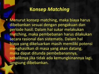 Konsep Matching
• Menurut konsep matching, maka biaya harus
  dibebankan sesuai dengan pengakuan dan
  periode hasil. Dalam hal sukar melakukan
  matching, maka pembebanan harus dilakukan
  secara rasional dan sistematis. Dalam hal
  biaya yang dikeluarkan masih memiliki potensi
  menghasilkan di masa yang akan datang,
  maka dapat ditunda pembebanannya,
  sebaliknya jika tidak ada kemungkinannya lagi,
  langsung dibebankan.
 