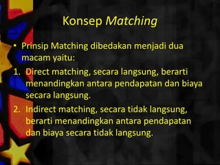 Konsep Matching
• Prinsip Matching dibedakan menjadi dua
  macam yaitu:
1. Direct matching, secara langsung, berarti
   menandingkan antara pendapatan dan biaya
   secara langsung.
2. Indirect matching, secara tidak langsung,
   berarti menandingkan antara pendapatan
   dan biaya secara tidak langsung.
 