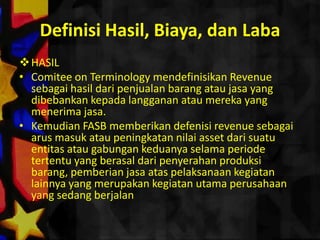 Definisi Hasil, Biaya, dan Laba
 HASIL
• Comitee on Terminology mendefinisikan Revenue
  sebagai hasil dari penjualan barang atau jasa yang
  dibebankan kepada langganan atau mereka yang
  menerima jasa.
• Kemudian FASB memberikan defenisi revenue sebagai
  arus masuk atau peningkatan nilai asset dari suatu
  entitas atau gabungan keduanya selama periode
  tertentu yang berasal dari penyerahan produksi
  barang, pemberian jasa atas pelaksanaan kegiatan
  lainnya yang merupakan kegiatan utama perusahaan
  yang sedang berjalan
 