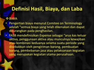 Definisi Hasil, Biaya, dan Laba
 BIAYA
• Pengertian biaya menurut Comitee on Terminology
  adalah ”semua biaya yang telah dikenakan dan dapat
  dikurangkan pada penghasilan.
• FASB mendefinisikan Expense sebagai “arus kas keluar
  aktiva, penggunaan aktiva atau munculnya kewajiban
  atau kombinasi keduanya selama suatu periode yang
  disebabkan oleh pengiriman barang, pembuatan
  barang, pembebanan jasa atau pelaksanaan kegiatan
  yang merupakan kegiatan utama perusahaan.
 