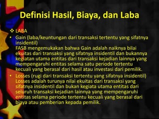 Definisi Hasil, Biaya, dan Laba
 LABA
• Gain (laba/keuntungan dari transaksi tertentu yang sifatnya
  insidentil)
  FASB mengemukakan bahwa Gain adalah naiknya bilai
  ekuitas dari transaksi yang sifatnya insidentil dan bukannya
  kegiatan utama entitas dari transaksi kejadian lainnya yang
  mempengaruhi entitas selama satu periode tertentu
  kecuali yang berasal dari hasil atau investasi dari pemilik.
• Losses (rugi dari transaksi tertentu yang sifatnya insidentil)
  Losses adalah turunya nilai ekuitas dari transaksi yang
  sifatnya insidentil dan bukan kegiata utama entitas dari
  seluruh transaksi kejadian lainnya yang mempengaruhi
  entitas selama periode tertentu kecuali yang berasal dari
  biaya atau pemberian kepada pemilik.
 