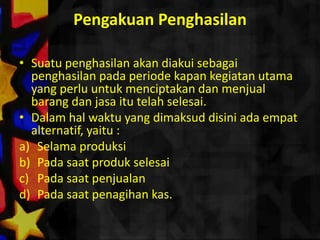 Pengakuan Penghasilan

• Suatu penghasilan akan diakui sebagai
  penghasilan pada periode kapan kegiatan utama
  yang perlu untuk menciptakan dan menjual
  barang dan jasa itu telah selesai.
• Dalam hal waktu yang dimaksud disini ada empat
  alternatif, yaitu :
a) Selama produksi
b) Pada saat produk selesai
c) Pada saat penjualan
d) Pada saat penagihan kas.
 