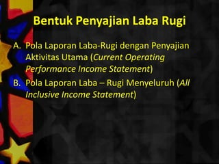 Bentuk Penyajian Laba Rugi
A. Pola Laporan Laba-Rugi dengan Penyajian
   Aktivitas Utama (Current Operating
   Performance Income Statement)
B. Pola Laporan Laba – Rugi Menyeluruh (All
   Inclusive Income Statement)
 
