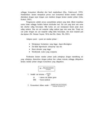 sehingga konsentrasi diketahui dari hasil standardisasi (Day, Underwood, 1999).
Standardisasi larutan merupakan proses saat konsentrasi larutan standar sekunder
ditentukan dengan tepat dengan cara menitrasi dengan larutan standar primer (John,
Kenkel, 2003).
Pengenceran adalah proses penambahan pelarut yang tidak diikuti terjadinya
reaksi kimia sehingga berlaku hukum kekekalan mol. Zat cair yang larut satu sama
lain disebut saling bercampur. Bila kedua zat cair mempunyai ikatan polar akan
saling melarut. Dua zat cair nonpolar saling melarut juga satu sama lain. Tetapi zat
cair polar dengan zat cair nonpolar saling tidak bercampur, dan akan terpisah jadi
dua lapisan (Dr. Hamzar Suyani, M.Sc dan Drs. Zaimi, Ms, 2001).
Adapun syarat – syarat zat standar primer :
 Mempunyai kemurnian yang tinggi, dapat dikeringkan
 Zat tidak higroskopis (menyerap uap air)
 Berat ekivalen yang tinggi
 Membentuk reaksi yang sempurna
Pembuatan larutan standar primer pada prinsipnya dengan menimbang zat
yang selanjutya diencerkan dengan pelarut dan volume tertentu sehingga didapatkan
larutan standar primer dengan konsentrasi yang diinginkan.
1. Jumlah zat tertentu =
𝑚 (𝑔𝑟)
𝐵𝑀
m = massa zat dalam gram
BM = berat molekul
2. Konsentrasi dalam molar =
𝐽𝑢𝑚𝑙𝑎ℎ 𝑚𝑜𝑙 𝑧𝑎𝑡 𝑡𝑒𝑟𝑙𝑎𝑟𝑢𝑡
𝑉𝑜𝑙𝑢𝑚𝑒 𝑙𝑎𝑟𝑢𝑡𝑎𝑛 (𝑙)
M =
𝑀𝑜𝑙 𝑧𝑎𝑡 𝑡𝑒𝑟𝑙𝑎𝑟𝑢𝑡
𝑉𝑜𝑙𝑢𝑚𝑒
 