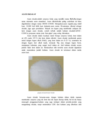 ASAM OKSALAT
Asam oksalat adalah senyawa kimia yang memiliki rumus H2C2O4 dengan
nama sistematis asam etanadioat. Asam dikarboksilat paling sederhana ini biasa
digambarkan dengan rumus HOOC-COOH. Merupakan asam organik yang relatif
kuat, 10.000 kali lebih kuat daripada asam asetat. Di-anionnya, dikenal sebagai
oksalat, juga agen pereduktor. Banyak ion logam yang membentuk endapan tak
larut dengan asam oksalat, contoh terbaik adalah kalsium oksalat(CaOOC-
COOCa), penyusun utama jenis batu ginjal yang sering ditemukan.
Asam oksalat dalam keadaan murni berupa senyawa kristal, larut dalam
air (8% pada 10o C) dan larut dalam alkohol. Asam oksalat membentuk garam
netral dengan logam alkali (NaK), yang larut dalam air (5-25 %), sementara itu
dengan logam dari alkali tanah, termasuk Mg atau dengan logam berat,
mempunyai kelarutan yang sangat kecil dalam air. Jadi kalsium oksalat secara
praktis tidak larut dalam air. Berdasarkan sifat tersebut asam oksalat digunakan
untuk menentukan jumlah kalsium. Asam oksalat ini terionisasi dalam media
asam kuat.
google.com/search/asam+oksalat
Asam oksalat bersama-sama dengan kalsium dalam tubuh manusia
membentuk senyawa yang tak larut dan tak dapat diserap tubuh, hal ini tak hanya
mencegah penggunaan kalsium yang juga terdapat dalam produk-produk yang
mengandung oksalat, tetapi menurunkan CDU dari kalsium yang diberikan oleh
 