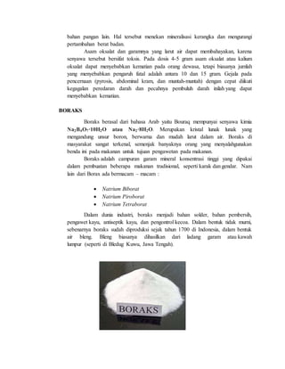 bahan pangan lain. Hal tersebut menekan mineralisasi kerangka dan mengurangi
pertambahan berat badan.
Asam oksalat dan garamnya yang larut air dapat membahayakan, karena
senyawa tersebut bersifat toksis. Pada dosis 4-5 gram asam oksalat atau kalium
oksalat dapat menyebabkan kematian pada orang dewasa, tetapi biasanya jumlah
yang menyebabkan pengaruh fatal adalah antara 10 dan 15 gram. Gejala pada
pencernaan (pyrosis, abdominal kram, dan muntah-muntah) dengan cepat diikuti
kegagalan peredaran darah dan pecahnya pembuluh darah inilah yang dapat
menyebabkan kematian.
BORAKS
Boraks berasal dari bahasa Arab yaitu Bouraq mempunyai senyawa kimia
Na2B4O7·10H2O atau Na2·8H2O. Merupakan kristal lunak lunak yang
mengandung unsur boron, berwarna dan mudah larut dalam air. Boraks di
masyarakat sangat terkenal, semenjak banyaknya orang yang menyalahgunakan
benda ini pada makanan untuk tujuan pengawetan pada makanan.
Boraks adalah campuran garam mineral konsentrasi tinggi yang dipakai
dalam pembuatan beberapa makanan tradisional, seperti karak dan gendar. Nam
lain dari Borax ada bermacam – macam :
 Natrium Biborat
 Natrium Piroborat
 Natrium Tetraborat
Dalam dunia industri, boraks menjadi bahan solder, bahan pembersih,
pengawet kayu, antiseptik kayu, dan pengontrol kecoa. Dalam bentuk tidak murni,
sebenarnya boraks sudah diproduksi sejak tahun 1700 di Indonesia, dalam bentuk
air bleng. Bleng biasanya dihasilkan dari ladang garam atau kawah
lumpur (seperti di Bledug Kuwu, Jawa Tengah).
 