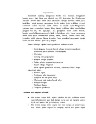 Google.com/boraks
Pemerintah melarang penggunaan boraks pada makanan. Penggunaan
boraks secara rinci diatur dan dibatasi oleh UU Kesehatan dan Keselamatan
Nasional. Boraks tidak aman untuk dikonsumsi sebagai makanan dalam dosis
berlebihan, tetapi ironisnya penggunaan boraks dalam dosis berlebihan sebagai
komponen dalam makanan sudah meluas di seluruh dunia. Mengonsumsi
makanan yang mengandung boraks dalam jumlah berlebihan akan menyebabkan
gangguan otak, hati, dan juga ginjal. Jika penggunan dalam jumlah banyak,
boraks menyebabkan demam, anuria (tidak terbentuknya urin), koma, merangsang
sistem saraf pusat, menimbulkan depresi, apatis, sianosis, tekanan darah turun,
kerusakan ginjal, pingsan, hingga kematian. Batas aman/legal penggunaan boraks
dalam makanan adalah 1 gram / 1 kg pangan.
Boraks biasanya dipakai dalam pembuatan makanan seperti :
 Karak/lèmpèng (kerupuk beras), sebagai komponen pembantu
pembuatan gendar (adonan calon kerupuk)
 Mie instan
 Lontong, sebagai pengeras
 Ketupat, sebagai pengeras
 Bakso, sebagai pengawet dan pengeras
 Kecap, sebagai pengawet
Selain dipakai pembuatan makanan, sebenarnya boraks hanya
diperboleh untuk :
 Mematri logam
 Pembuatan gelas dan enamel
 Pengawet dan anti jamur kayu
 Obat untuk kulit, dalam bentuk salep
 Sebagai antiseptic
 Pembasmi kecoa
 Campuran pembersih
Tindakan Bila terpapar Boraks :
 Bila kontak dengan kulit, segera lepaskan pakaian, perhiasan, sepatu
yang terkontaminasi, cuci kulit dengan sabun dan air mengalir sampai
bersih dari boraks. Bila perlu hubungi dokter
 Bila kontak dengan mata, segera cuci mata dengan air yang banyak
atau larutan garam dapur 0,9% (seujung sendok teh garam dapur
 