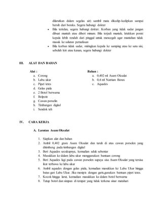 dilarutkan dalam segelas air) sambil mata dikedip-kedipkan sampai
bersih dari boraks. Segera hubungi dokter
 Bila tertelan, segera hubungi dokter. Korban yang tidak sadar jangan
dibuat muntah atau diberi minum. Bila terjadi muntah, letakkan posisi
kepala lebih rendah dari pinggul untuk mencegah agar muntahan tidak
masuk ke saluran pernafasan
 Bila korban tidak sadar, miringkan kepala ke samping atau ke satu sisi,
sebelah kiri atau kanan, segera hubungi dokter
III. ALAT DAN BAHAN
Alat :
a. Corong
b. Labu ukur
c. Pipet tetes
d. Gelas piala
e. 2 Botol berwarna
f. Bolpoin
g. Cawan porselin
h. Timbangan digital
i. Sendok teh
Bahan :
a. 0,402 ml Asam Oksalat
b. 0,4 ml Natrium Borax
c. Aquades
IV. CARA KERJA
A. Larutan Asam Oksalat
1. Siapkan alat dan bahan
2. Ambil 0,402 gram Asam Oksalat dan taruh di atas cawan porselen yang
ditimbang pada timbangan digital
3. Beri Aquades secukupnya, kemudian aduk sebentar
4. Masukkan ke dalam labu ukur menggunakan bantuan corong
5. Beri Aquades lagi pada cawan porselen supaya sisa Asam Oksalat yang tersisa
ikut terbawa ke labu ukur
6. Ambil aquades dengan gelas piala, kemudian masukkan ke Labu Ukur hingga
batas gari Labu Ukur. Jika menipis dengan garis,gunakan bantuan pipet tetes.
7. Kocok hingga larut, kemudian masukkan ke dalam botol berwarna
8. Tutup botol dan simpan di tempat yang tidak terkena sinar matahari
 