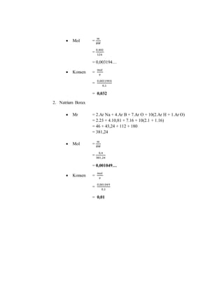  Mol =
𝑚
𝐵𝑀
=
0,402
126
= 0,003194…
 Konsen =
𝑚𝑜𝑙
𝑣
=
0,0031904
0,1
= 0,032
2. Natrium Borax
 Mr = 2.Ar Na + 4.Ar B + 7.Ar O + 10(2.Ar H + 1.Ar O)
= 2.23 + 4.10,81 + 7.16 + 10(2.1 + 1.16)
= 46 + 43,24 + 112 + 180
= 381,24
 Mol =
𝑚
𝐵𝑀
=
0,4
381,24
= 0,001049…
 Konsen =
𝑚𝑜𝑙
𝑣
=
0,001049
0,1
= 0,01
 