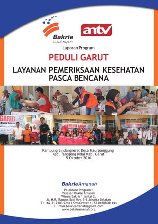 Laporan Program
Kampung Sindangreret Desa Haurpanggung
Kec. Tarogong Kidul Kab. Garut
5 Oktober 2016
Pelaksana Program :
Yayasan Bakrie Amanah
Wisma Bakrie 1 lantai 2,
Jl. H.R. Rasuna Said Kav. B-1 Jakarta Selatan
T : +62 21 2283 9244 I Sms Center : +62 81808001144
E : mail.bakrieamanah@gmail.com
www.bakrieamanah.org
LAYANAN PEMERIKSAAN KESEHATAN
PASCA BENCANA
PEDULI GARUT
 