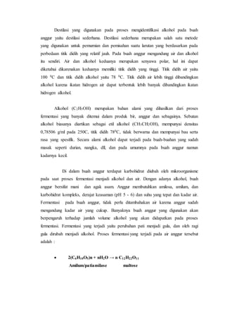 Destilasi yang digunakan pada proses mengidentifikasi alkohol pada buah
anggur yaitu destilasi sederhana. Destilasi sederhana merupakan salah satu metode
yang digunakan untuk pemurnian dan pemisahan suatu larutan yang berdasarkan pada
perbedaan titik didih yang relatif jauh. Pada buah anggur mengandung air dan alkohol
itu sendiri. Air dan alkohol keduanya merupakan senyawa polar, hal ini dapat
diketahui dikarenakan keduanya memiliki titik didih yang tinggi. Titik didih air yaitu
100 0C dan titik didih alkohol yaitu 78 0C. Titik didih air lebih tinggi dibandingkan
alkohol karena ikatan hidrogen air dapat terbentuk lebih banyak dibandingkan ikatan
hidrogen alkohol.
Alkohol (C2H5OH) merupakan bahan alami yang dihasilkan dari proses
fermentasi yang banyak ditemui dalam produk bir, anggur dan sebagainya. Sebutan
alkohol biasanya diartikan sebagai etil alkohol (CH3CH2OH), mempunyai densitas
0,78506 g/ml pada 250C, titik didih 780C, tidak berwarna dan mempunyai bau serta
rasa yang spesifik. Secara alami alkohol dapat terjadi pada buah-buahan yang sudah
masak seperti durian, nangka, dll, dan pada umumnya pada buah anggur namun
kadarnya kecil.
Di dalam buah anggur terdapat karbohidrat diubah oleh mikroorganisme
pada saat proses fermentasi menjadi alkohol dan air. Dengan adanya alkohol, buah
anggur bersifat mani dan agak asam. Anggur membutuhkan amilosa, amilum, dan
karbohidrat kompleks, derajat keasaman (pH 5 - 6) dan suhu yang tepat dan kadar air.
Fermentasi pada buah anggur, tidak perlu ditambahakan air karena anggur sudah
mengandung kadar air yang cukup. Banyaknya buah anggur yang digunakan akan
berpengaruh terhadap jumlah volume alkohol yang akan didapatkan pada proses
fermentasi. Fermentasi yang terjadi yaitu perubahan pati menjadi gula, dan oleh ragi
gula dirubah menjadi alkohol. Proses fermentasi yang terjadi pada air anggur tersebut
adalah :
 2(C6H10O5)n + nH2O → n C12H22O11
Amilum/patiamilase maltose
 