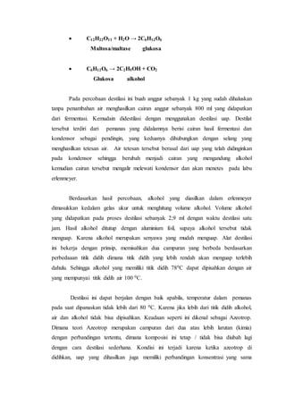  C12H22O11 + H2O → 2C6H12O6
Maltosa/maltase glukosa
 C6H12O6 → 2C2H5OH + CO2
Glukosa alkohol
Pada percobaan destilasi ini buah anggur sebanyak 1 kg yang sudah dihaluskan
tanpa penambahan air menghasilkan cairan anggur sebanyak 800 ml yang didapatkan
dari fermentasi. Kemudain didestilasi dengan menggunakan destilasi uap. Destilat
tersebut terdiri dari pemanas yang didalamnya berisi cairan hasil fermentasi dan
kondensor sebagai pendingin, yang keduanya dihubungkan dengan selang yang
menghasilkan tetesan air. Air tetesan tersebut berasal dari uap yang telah didinginkan
pada kondensor sehingga berubah menjadi cairan yang mengandung alkohol
kemudian cairan tersebut mengalir melewati kondensor dan akan menetes pada labu
erlenmeyer.
Berdasarkan hasil percobaan, alkohol yang diasilkan dalam erlenmeyer
dimasukkan kedalam gelas ukur untuk menghitung volume alkohol. Volume alkohol
yang didapatkan pada proses destilasi sebanyak 2,9 ml dengan waktu destilasi satu
jam. Hasil alkohol ditutup dengan aluminium foil, supaya alkohol tersebut tidak
menguap. Karena alkohol merupakan senyawa yang mudah menguap. Alat destilasi
ini bekerja dengan prinsip, memisahkan dua campuran yang berbeda berdasarkan
perbedaaan titik didih dimana titik didih yang lebih rendah akan menguap terlebih
dahulu. Sehingga alkohol yang memiliki titik didih 780C dapat dipisahkan dengan air
yang mempunyai titik didih air 100 0C.
Destilasi ini dapat berjalan dengan baik apabila, temperatur dalam pemanas
pada saat dipanaskan tidak lebih dari 80 0C. Karena jika lebih dari titik didih alkohol,
air dan alkohol tidak bisa dipisahkan. Keadaan seperti ini dikenal sebagai Azeotrop.
Dimana teori Azeotrop merupakan campuran dari dua atau lebih larutan (kimia)
dengan perbandingan tertentu, dimana komposisi ini tetap / tidak bisa diubah lagi
dengan cara destilasi sederhana. Kondisi ini terjadi karena ketika azeotrop di
didihkan, uap yang dihasilkan juga memiliki perbandingan konsentrasi yang sama
 