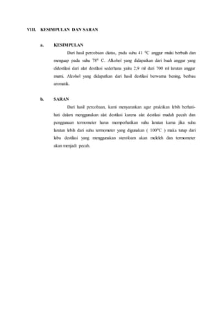VIII. KESIMPULAN DAN SARAN
a. KESIMPULAN
Dari hasil percobaan diatas, pada suhu 41 0C anggur mulai berbuih dan
menguap pada suhu 780 C. Alkohol yang didapatkan dari buah anggur yang
didestilasi dari alat destilasi sederhana yaitu 2,9 ml dari 700 ml larutan anggur
murni. Alcohol yang didapatkan dari hasil destilasi berwarna bening, berbau
aromatik.
b. SARAN
Dari hasil percobaan, kami menyarankan agar praktikan lebih berhati-
hati dalam menggunakan alat destilasi karena alat destilasi mudah pecah dan
penggunaan termometer harus memperhatikan suhu larutan karna jika suhu
larutan lebih dari suhu termometer yang digunakan ( 1000C ) maka tutup dari
labu destilasi yang menggunakan sterofoam akan meleleh dan termometer
akan menjadi pecah.
 