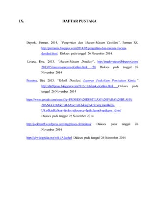 IX. DAFTAR PUSTAKA
Dayenk, Parman. 2014. “Pengertian dan Macam-Macam Destilasi”. Parman RZ.
http://parmanrz.blogspot.com/2014/02/pengertian-dan-macam-macam-
destilasi.html. Diakses pada tanggal 26 November 2014
Loveta, Ema. 2013. “Macam-Macam Destilasi”. http://emalovetasari.blogspot.com/
2013/05/macam-macam-destilasi.html. (28 Diakses pada tanggal 26
November 2014
Prasetya, Dini. 2013. “Teknik Destilasi. Laporan Praktikum Pemisahan Kimia.”
http://dini9prase.blogspot.com/2013/12/teknik-destilasi.html. Diakses pada
tanggal 26 November 2014
https://www.google.com/search?q=PROSES%20DESTILASI%20PADA%20BUAH%
20ANGGUR&ie=utf-8&oe=utf-8&aq=t&rls=org.mozilla:en-
US:official&client=firefox-a&source=hp&channel=np&gws_rd=ssl
Diakses pada tanggal 26 November 2014
http://joelexnaff.wordpress.com/tag/proses-fermentasi/ Diakses pada tanggal 26
November 2014
http://id.wikipedia.org/wiki/Alkohol Diakses pada tanggal 26 November 2014
 