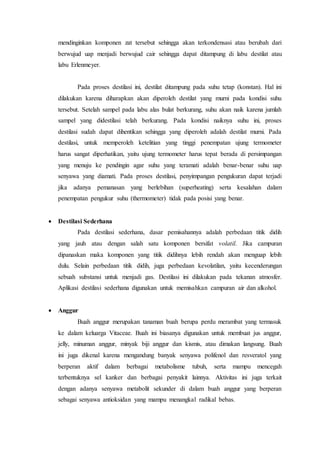 mendinginkan komponen zat tersebut sehingga akan terkondensasi atau berubah dari
berwujud uap menjadi berwujud cair sehingga dapat ditampung di labu destilat atau
labu Erlenmeyer.
Pada proses destilasi ini, destilat ditampung pada suhu tetap (konstan). Hal ini
dilakukan karena diharapkan akan diperoleh destilat yang murni pada kondisi suhu
tersebut. Setelah sampel pada labu alas bulat berkurang, suhu akan naik karena jumlah
sampel yang didestilasi telah berkurang. Pada kondisi naiknya suhu ini, proses
destilasi sudah dapat dihentikan sehingga yang diperoleh adalah destilat murni. Pada
destilasi, untuk memperoleh ketelitian yang tinggi penempatan ujung termometer
harus sangat diperhatikan, yaitu ujung termometer harus tepat berada di persimpangan
yang menuju ke pendingin agar suhu yang teramati adalah benar-benar suhu uap
senyawa yang diamati. Pada proses destilasi, penyimpangan pengukuran dapat terjadi
jika adanya pemanasan yang berlebihan (superheating) serta kesalahan dalam
penempatan pengukur suhu (thermometer) tidak pada posisi yang benar.
 Destilasi Sederhana
Pada destilasi sederhana, dasar pemisahannya adalah perbedaan titik didih
yang jauh atau dengan salah satu komponen bersifat volatil. Jika campuran
dipanaskan maka komponen yang titik didihnya lebih rendah akan menguap lebih
dulu. Selain perbedaan titik didih, juga perbedaan kevolatilan, yaitu kecenderungan
sebuah substansi untuk menjadi gas. Destilasi ini dilakukan pada tekanan atmosfer.
Aplikasi destilasi sederhana digunakan untuk memisahkan campuran air dan alkohol.
 Anggur
Buah anggur merupakan tanaman buah berupa perdu merambat yang termasuk
ke dalam keluarga Vitaceae. Buah ini biasanya digunakan untuk membuat jus anggur,
jelly, minuman anggur, minyak biji anggur dan kismis, atau dimakan langsung. Buah
ini juga dikenal karena mengandung banyak senyawa polifenol dan resveratol yang
berperan aktif dalam berbagai metabolisme tubuh, serta mampu mencegah
terbentuknya sel kanker dan berbagai penyakit lainnya. Aktivitas ini juga terkait
dengan adanya senyawa metabolit sekunder di dalam buah anggur yang berperan
sebagai senyawa antioksidan yang mampu menangkal radikal bebas.
 