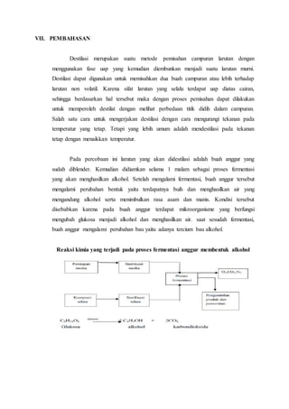 VII. PEMBAHASAN
Destilasi merupakan suatu metode pemisahan campuran larutan dengan
menggunakan fase uap yang kemudian diembunkan menjadi suatu larutan murni.
Destilasi dapat digunakan untuk memisahkan dua buah campuran atau lebih terhadap
larutan non volatil. Karena sifat larutan yang selalu terdapat uap diatas cairan,
sehingga berdasarkan hal tersebut maka dengan proses pemisahan dapat dilakukan
untuk memperoleh destilat dengan melihat perbedaan titik didih dalam campuran.
Salah satu cara untuk mengerjakan destilasi dengan cara mengurangi tekanan pada
temperatur yang tetap. Tetapi yang lebih umum adalah mendestilasi pada tekanan
tetap dengan menaikkan temperatur.
Pada percobaan ini larutan yang akan didestilasi adalah buah anggur yang
sudah diblender. Kemudian didiamkan selama 1 malam sebagai proses fermentasi
yang akan menghasilkan alkohol. Setelah mengalami fermentasi, buah anggur tersebut
mengalami perubahan bentuk yaitu terdapatnya buih dan menghasilkan air yang
mengandung alkohol serta menimbulkan rasa asam dan manis. Kondisi tersebut
disebabkan karena pada buah anggur terdapat mikroorganisme yang berfungsi
mengubah glukosa menjadi alkohol dan menghasilkan air. saat sesudah fermentasi,
buah anggur mengalami perubahan bau yaitu adanya tercium bau alkohol.
Reaksi kimia yang terjadi pada proses fermentasi anggur membentuk alkohol
 