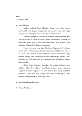 BAB I
PENDAHULUAN
A. Latar Belakang
Analisa kualitatif dapat dilakukan dengan cara klinik maupun
instrumental yaitu dengan menggunakan alat modern. Cara klasik dapat
dibagi menjadi beberapa metode diantaranya adalah volumetri.
Nitrimetri merupakan cara analisa volumetri yang berdasarkan pada
reaksi pembentukan garam diazonium. Garam diazonium itu terbentuk dari
hasil reaksi antara senyawa yang mengandung gugus amin aromatis bebas,
pada suhu di bawah 15°C dalam senyawa asam.
Senyawa-senyawa yang dapat ditentukan dengan metode nitrimetri
adalah seperti sulfamerazin, sulfadiazin dan sulfanilamid.Senyawa-senyawa
ini dalam dunia farmasi sangat bermanfaat seperti sulfanilamid sangat
berguna sebagai obat antimikroba.Melihat kegunaannya tersebut maka
percobaan ini perlu dilakukan agar penyalahgunaan obat-obatan tersebut
dapat dihindari.
Dalam titrasi diazotasi, digunakan dua macam indikator, yaitu
indikator dalam dan indikator luar.Sebagai indikator dalam digunakan
campuran indikator tropeolin OO dan metilen biru, yang mengalami
perubahan warna dari ungu menjadi biru kehijauan.Sedangkan untuk
indikator luarnya digunakan kertas kanji iodide.
B. Maksud dan Tujuan Percobaan
C. Prinsip Percobaan
 