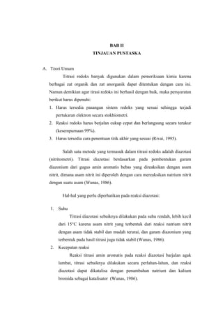 BAB II
TINJAUAN PUSTASKA
A. Teori Umum
Titrasi redoks banyak digunakan dalam pemeriksaan kimia karena
berbagai zat organik dan zat anorganik dapat ditentukan dengan cara ini.
Namun demikian agar tirasi redoks ini berhasil dengan baik, maka persyaratan
berikut harus dipenuhi:
1. Harus tersedia pasangan sistem redoks yang sesuai sehingga terjadi
pertukaran elektron secara stokhiometri.
2. Reaksi redoks harus berjalan cukup cepat dan berlangsung secara terukur
(kesempurnaan 99%).
3. Harus tersedia cara penentuan titik akhir yang sesuai (Rivai, 1995).
Salah satu metode yang termasuk dalam titrasi redoks adalah diazotasi
(nitritometri). Titrasi diazotasi berdasarkan pada pembentukan garam
diazonium dari gugus amin aromatis bebas yang direaksikan dengan asam
nitrit, dimana asam nitrit ini diperoleh dengan cara mereaksikan natrium nitrit
dengan suatu asam (Wunas, 1986).
Hal-hal yang perlu diperhatikan pada reaksi diazotasi:
1. Suhu
Titrasi diazotasi sebaiknya dilakukan pada suhu rendah, lebih kecil
dari 15°C karena asam nitrit yang terbentuk dari reaksi natrium nitrit
dengan asam tidak stabil dan mudah terurai, dan garam diazonium yang
terbentuk pada hasil titrasi juga tidak stabil (Wunas, 1986).
2. Kecepatan reaksi
Reaksi titrasi amin aromatis pada reaksi diazotasi barjalan agak
lambat, titrasi sebaiknya dilakukan secara perlahan-lahan, dan reaksi
diazotasi dapat dikatalisa dengan penambahan natrium dan kalium
bromida sebagai katalisator (Wunas, 1986).
 