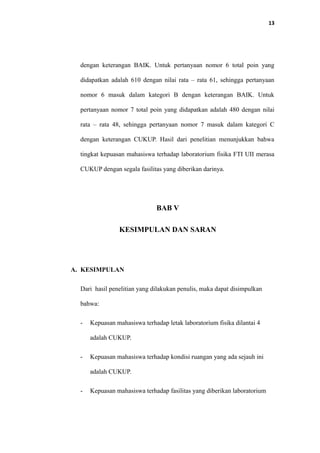 13
dengan keterangan BAIK. Untuk pertanyaan nomor 6 total poin yang
didapatkan adalah 610 dengan nilai rata – rata 61, sehingga pertanyaan
nomor 6 masuk dalam kategori B dengan keterangan BAIK. Untuk
pertanyaan nomor 7 total poin yang didapatkan adalah 480 dengan nilai
rata – rata 48, sehingga pertanyaan nomor 7 masuk dalam kategori C
dengan keterangan CUKUP. Hasil dari penelitian menunjukkan bahwa
tingkat kepuasan mahasiswa terhadap laboratorium fisika FTI UII merasa
CUKUP dengan segala fasilitas yang diberikan darinya.
BAB V
KESIMPULAN DAN SARAN
A. KESIMPULAN
Dari hasil penelitian yang dilakukan penulis, maka dapat disimpulkan
bahwa:
- Kepuasan mahasiswa terhadap letak laboratorium fisika dilantai 4
adalah CUKUP.
- Kepuasan mahasiswa terhadap kondisi ruangan yang ada sejauh ini
adalah CUKUP.
- Kepuasan mahasiswa terhadap fasilitas yang diberikan laboratorium
 