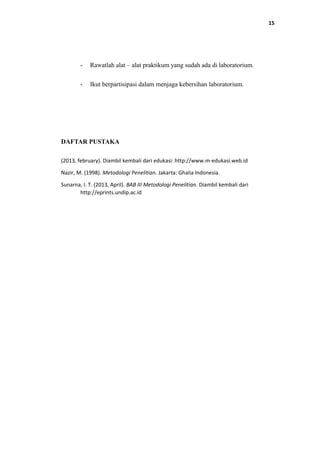 15
- Rawatlah alat – alat praktikum yang sudah ada di laboratorium.
- Ikut berpartisipasi dalam menjaga kebersihan laboratorium.
DAFTAR PUSTAKA
(2013, february). Diambil kembali dari edukasi: http://www.m-edukasi.web.id
Nazir, M. (1998). Metodologi Penelitian. Jakarta: Ghalia Indonesia.
Sunarna, I. T. (2013, April). BAB III Metodologi Penelitian. Diambil kembali dari
http://eprints.undip.ac.id
 