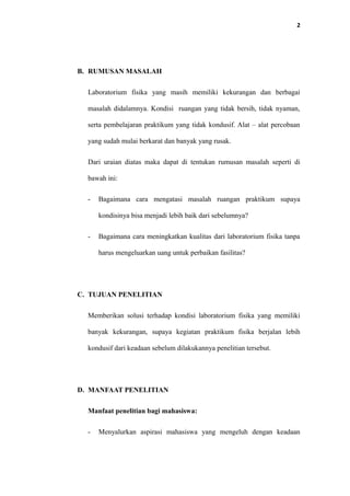 2
B. RUMUSAN MASALAH
Laboratorium fisika yang masih memiliki kekurangan dan berbagai
masalah didalamnya. Kondisi ruangan yang tidak bersih, tidak nyaman,
serta pembelajaran praktikum yang tidak kondusif. Alat – alat percobaan
yang sudah mulai berkarat dan banyak yang rusak.
Dari uraian diatas maka dapat di tentukan rumusan masalah seperti di
bawah ini:
- Bagaimana cara mengatasi masalah ruangan praktikum supaya
kondisinya bisa menjadi lebih baik dari sebelumnya?
- Bagaimana cara meningkatkan kualitas dari laboratorium fisika tanpa
harus mengeluarkan uang untuk perbaikan fasilitas?
C. TUJUAN PENELITIAN
Memberikan solusi terhadap kondisi laboratorium fisika yang memiliki
banyak kekurangan, supaya kegiatan praktikum fisika berjalan lebih
kondusif dari keadaan sebelum dilakukannya penelitian tersebut.
D. MANFAAT PENELITIAN
Manfaat penelitian bagi mahasiswa:
- Menyalurkan aspirasi mahasiswa yang mengeluh dengan keadaan
 