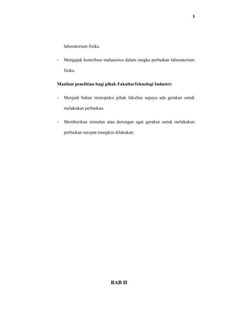 3
laboratorium fisika.
- Mengajak kontribusi mahasiswa dalam rangka perbaikan laboratorium
fisika.
Manfaat penelitian bagi pihak FakultasTeknologi Industri:
- Menjadi bahan instropeksi pihak fakultas supaya ada gerakan untuk
melakukan perbaikan.
- Memberikan stimulan atau dorongan agar gerakan untuk melakukan
perbaikan secepat mungkin dilakukan.
BAB II
 