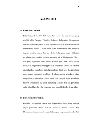 4
KAJIAN TEORI
A. LANDASAN TEORI
Laboratorium fisika FTI UII merupakan salah satu laboratorium yang
dimiliki oleh Fakultas Teknologi Industri. Keberadaan laboratorium
tersebut sudah cukup lama. Penulis ingin membuktikan situasi dan kondisi
laboratorium tersebut. Dalam dunia fisika, laboratorium tidak mungkin
terpisah sendiri, karena ilmu dari fisika kebanyakan dapat dilakukan
percobaan menggunakan berbagai alat yang ada di laboratorium. Alat –
alat yang digunakan harus dalam kondisi yang baik, sebab dalam
melakukan pengukuran seorang praktikan harus teliti. Apabila alat tersebut
dalam keadaan tidak baik, maka kemungkinan besar hasil dari percobaan
akan banyak mengalami kesalahan. Kesalahan dalam pengukuran akan
mengakibatkan perbedaan dengan toeri yang menjadi dasar percobaan
tersebut. Oleh karena itu untuk menunjang validitas data dari percobaan
maka dibutuhkan alat - alat percobaan yang memiliki kondisi layak pakai.
B. KERANGKA BERPIKIR
Penelitian ini meneliti kondisi dari laboratorium fisika yang menjadi
obyek penelitian utama. Hal itu dilakukan karena kondisi dari
laboratorium tersebut masih banyak kekurangan yang harus dibenahi. Dari
 