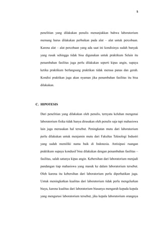 5
penelitian yang dilakukan penulis menunjukkan bahwa laboratorium
memang harus dilakukan perbaikan pada alat – alat untuk percobaan.
Karena alat – alat percobaan yang ada saat ini kondisinya sudah banyak
yang rusak sehingga tidak bisa digunakan untuk praktikum Selain itu
penambahan fasilitas juga perlu dilakukan seperti kipas angin, supaya
ketika praktikum berlangsung praktikan tidak merasa panas dan gerah.
Kondisi praktikan juga akan nyaman jika penambahan fasilitas itu bisa
dilakukan.
C. HIPOTESIS
Dari penelitian yang dilakukan oleh penulis, ternyata keluhan mengenai
laboratorium fisika tidak hanya dirasakan oleh penulis saja tapi mahasiswa
lain juga merasakan hal tersebut. Peningkatan mutu dari laboratorium
perlu dilakukan untuk menjamin mutu dari Fakultas Teknologi Industri
yang sudah memiliki nama baik di Indonesia. Antisipasi ruangan
praktikum supaya kondusif bisa dilakukan dengan penambahan fasilitas –
fasilitas, salah satunya kipas angin. Kebersihan dari laboratorium menjadi
pandangan tiap mahasiswa yang masuk ke dalam laboratorium tersebut.
Oleh karena itu kebersihan dari laboratorium perlu diperhatikan juga.
Untuk meningkatkan kualitas dari laboratorium tidak perlu mengelurkan
biaya, karena kualitas dari laboratorium biasanya mengarah kepada kepala
yang mengurusi laboratorium tersebut, jika kepala laboratorium orangnya
 