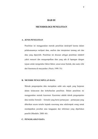 7
BAB III
METODOLOGI PENELITIAN
A. JENIS PENELITIAN
Penelitian ini menggunakan metode penelitian deskriptif karena dalam
pelaksanaannya meliputi data, analisis dan interpretasi tentang arti dan
data yang diperoleh. Penelitian ini disusun sebagai penelitian induktif
yakni mencari dan mengumpulkan data yang ada di lapangan dengan
tujuan untuk mengetahui faktor-faktor, unsur-unsur bentuk, dan suatu sifat
dari fenomena di masyarakat. (Nazir, 1998: 51)
B. METODE PENGUMPULAN DATA
Metode pengumpulan data merupakan salah satu aspek yang berperan
dalam kelancaran dan keberhasilan penelitian. Dalam penelitian ini
menggunakan metode kuesioner. Kuesioner adalah teknik pengumpulan
data melalui formulir – formulir yang berisi pertanyaan – pertanyaan yang
diberikan secara tertulis kepada seseorang atau sekelompok orang untuk
mendapatkan jawaban atau tanggapan dan informasi yang diperlukan
peneliti (Mardalis: 2008: 66)
C. PENGOLAHAN DATA
 