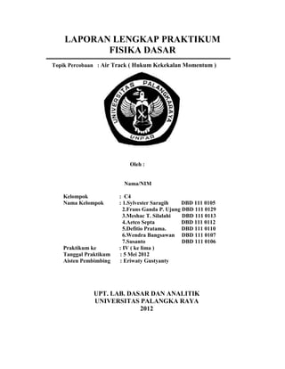 LAPORAN LENGKAP PRAKTIKUM
           FISIKA DASAR
Topik Percobaan : Air Track ( Hukum Kekekalan Momentum )




                           Oleh :


                        Nama/NIM

   Kelompok            : C4
   Nama Kelompok       : 1.Sylvester Saragih    DBD 111 0105
                         2.Frans Ganda P. Ujung DBD 111 0129
                         3.Meshac T. Silalahi   DBD 111 0113
                         4.Aetco Septa          DBD 111 0112
                         5.Defitio Pratama.     DBD 111 0110
                         6.Wendra Bangsawan DBD 111 0107
                         7.Susanto              DBD 111 0106
   Praktikum ke        : IV ( ke lima )
   Tanggal Praktikum   : 5 Mei 2012
   Aisten Pembimbing   : Eriwaty Gustyanty




              UPT. LAB. DASAR DAN ANALITIK
              UNIVERSITAS PALANGKA RAYA
                           2012
 