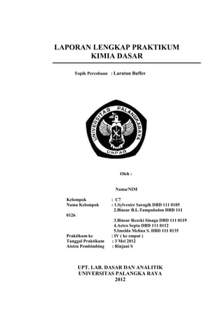 LAPORAN LENGKAP PRAKTIKUM
       KIMIA DASAR

     Topik Percobaan : Larutan Buffer




                          Oleh :


                       Nama/NIM

  Kelompok            : C7
  Nama Kelompok       : 1.Sylvester Saragih DBD 111 0105
                        2.Binsar B.L.Tampubolon DBD 111
  0126
                        3.Binsar Rezeki Sinaga DBD 111 0119
                        4.Aetco Septa DBD 111 0112
                        5.Imelda Melina S. DBD 111 0135
  Praktikum ke        : IV ( ke empat )
  Tanggal Praktikum   : 3 Mei 2012
  Aisten Pembimbing   : Rinjani S



         UPT. LAB. DASAR DAN ANALITIK
         UNIVERSITAS PALANGKA RAYA
                      2012
 