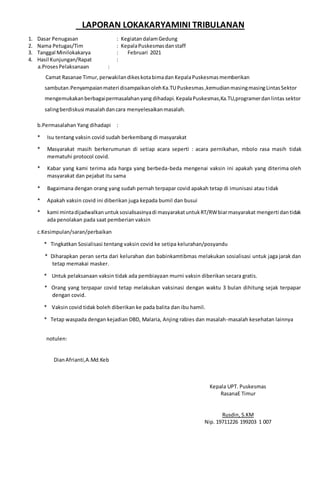 LAPORAN LOKAKARYAMINI TRIBULANAN
1. Dasar Penugasan : KegiatandalamGedung
2. Nama Petugas/Tim : KepalaPuskesmasdanstaff
3. Tanggal Minilokakarya : Februari 2021
4. Hasil Kunjungan/Rapat :
a.ProsesPelaksanaan :
Camat Rasanae Timur,perwakilandikeskotabimadan KepalaPuskesmasmemberikan
sambutan.Penyampaianmateri disampaikanolehKa.TUPuskesmas ,kemudianmasingmasingLintasSektor
mengemukakanberbagaipermasalahanyang dihadapi. KepalaPuskesmas,Ka.TU,programerdanlintas sektor
salingberdiskusi masalahdancara menyelesaikanmasalah.
b.Permasalahan Yang dihadapi :
* Isu tentang vaksin covid sudah berkembang di masyarakat
* Masyarakat masih berkerumunan di setiap acara seperti : acara pernikahan, mbolo rasa masih tidak
mematuhi protocol covid.
* Kabar yang kami terima ada harga yang berbeda-beda mengenai vaksin ini apakah yang diterima oleh
masyarakat dan pejabat itu sama
* Bagaimana dengan orang yang sudah pernah terpapar covid apakah tetap di imunisasi atau tidak
* Apakah vaksin covid ini diberikan juga kepada bumil dan busui
* kami mintadijadwalkanuntuksosialisasinyadi masyarakatuntukRT/RWbiarmasyarakat mengerti dantidak
ada penolakan pada saat pemberian vaksin
c.Kesimpulan/saran/perbaikan
* Tingkatkan Sosialisasi tentang vaksin covid ke setipa kelurahan/posyandu
* Diharapkan peran serta dari kelurahan dan babinkamtibmas melakukan sosialisasi untuk jaga jarak dan
tetap memakai masker.
* Untuk pelaksanaan vaksin tidak ada pembiayaan murni vaksin diberikan secara gratis.
* Orang yang terpapar covid tetap melakukan vaksinasi dengan waktu 3 bulan dihitung sejak terpapar
dengan covid.
* Vaksin covid tidak boleh diberikan ke pada balita dan ibu hamil.
* Tetap waspada dengan kejadian DBD, Malaria, Anjing rabies dan masalah-masalah kesehatan lainnya
notulen:
DianAfrianti,A.Md.Keb
Kepala UPT. Puskesmas
RasanaE Timur
Rusdin, S.KM
Nip. 19711226 199203 1 007
 