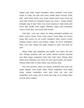 rangkap pada lemak dengan menunjukan adanya perubahan warna larutan 
bromin itu sendiri, dan pada asam stearat sebelum ditetesi berwarna serbuk 
putih, setelah dietesi bromin warna larutan menjadi merah (warna bromin yng 
merah tidak berubah saat direaksikan dengan asam stearat ). Dengan demikian 
kesimpulan yang di dapat bahwa asam stearat tergolong ke dalam lemak jenuh 
karena tidak memiliki ikatan rangkap. Dibuktikan dengan reaksi penambahan 
senyawa bromin diana warna bromin tidak berubah. 
Untuk lipid ; asam oleat, minyak dan metega menunujkan perubahan saat 
ditetesi senyawa bromin. Warna merah senyawa bromin hilang saat bereaksi 
dengan lipid tersebut dan hal tersebut menunjukan bahwa senyawa tersebut 
tergolong kedalam senyawa yang berikatan rangkap dan hal itu membuktikan 
bahwa asam oleat, mentega dan minyak tergolong ke dalam asam lemak tak 
jenuh. 
Minyak kelapa juga mengandung asam kaprilat, asam kaprat, dan asam 
oleat. Mentega merupakan salah satu produk makanan konsumsi sehari-hari 
yang dibuat dengan menggunakan bahan baku lemak nabati. Mentega dibuat 
melalui proses hidrogenasi asam lemak tak jenuh yang bersumber dari tanaman. 
Mentega adalah emulsi air dalam minyak yang berbentuk padat. 
Pada hasil percobaan, minyak dan mentega memberikan hasil positif yaitu 
dengan hilangnya warna larutan iodium. Minyak menghasilkan warna kuning 
bening, mentega menghasilkan warna putih keruh, dan asam oleat 
menghasilkan warna bening. Hal itu berarti pada ketiga zat itu, terdapat ikatan 
tak jenuh (ikatan rangkap) 
 